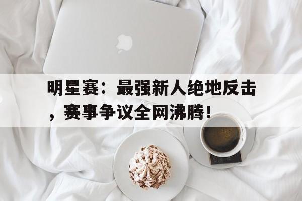 明星赛：最强新人绝地反击，赛事争议全网沸腾！